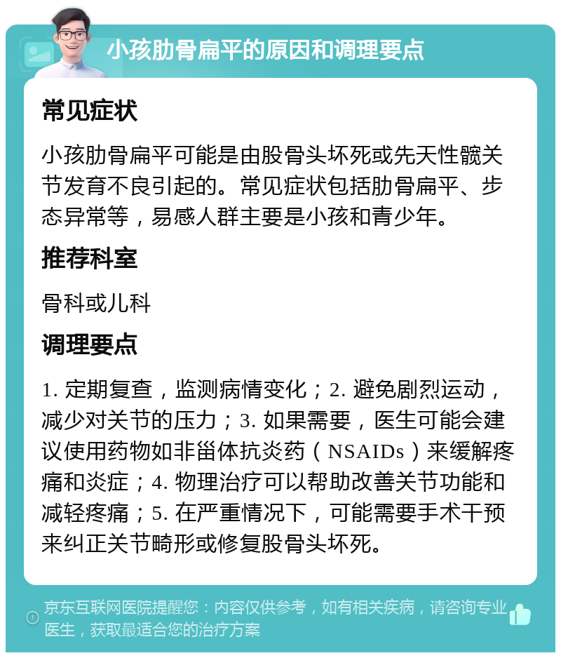 小孩肋骨扁平的原因和调理要点 常见症状 小孩肋骨扁平可能是由股骨头坏死或先天性髋关节发育不良引起的。常见症状包括肋骨扁平、步态异常等，易感人群主要是小孩和青少年。 推荐科室 骨科或儿科 调理要点 1. 定期复查，监测病情变化；2. 避免剧烈运动，减少对关节的压力；3. 如果需要，医生可能会建议使用药物如非甾体抗炎药（NSAIDs）来缓解疼痛和炎症；4. 物理治疗可以帮助改善关节功能和减轻疼痛；5. 在严重情况下，可能需要手术干预来纠正关节畸形或修复股骨头坏死。