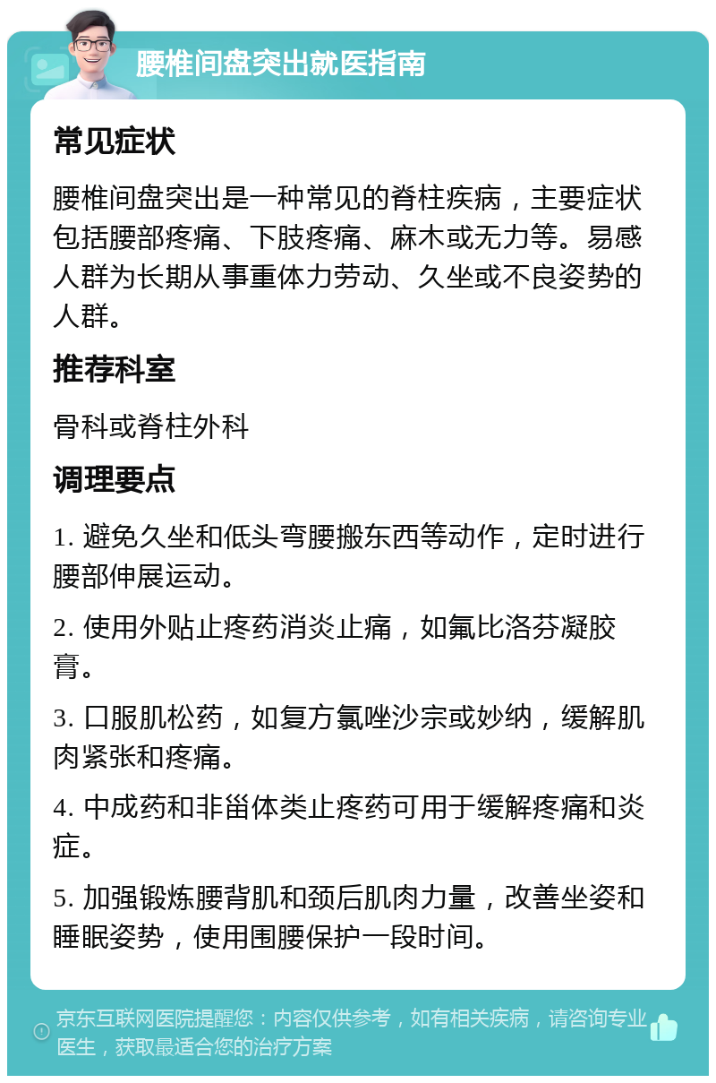 腰椎间盘突出就医指南 常见症状 腰椎间盘突出是一种常见的脊柱疾病，主要症状包括腰部疼痛、下肢疼痛、麻木或无力等。易感人群为长期从事重体力劳动、久坐或不良姿势的人群。 推荐科室 骨科或脊柱外科 调理要点 1. 避免久坐和低头弯腰搬东西等动作，定时进行腰部伸展运动。 2. 使用外贴止疼药消炎止痛，如氟比洛芬凝胶膏。 3. 口服肌松药，如复方氯唑沙宗或妙纳，缓解肌肉紧张和疼痛。 4. 中成药和非甾体类止疼药可用于缓解疼痛和炎症。 5. 加强锻炼腰背肌和颈后肌肉力量，改善坐姿和睡眠姿势，使用围腰保护一段时间。