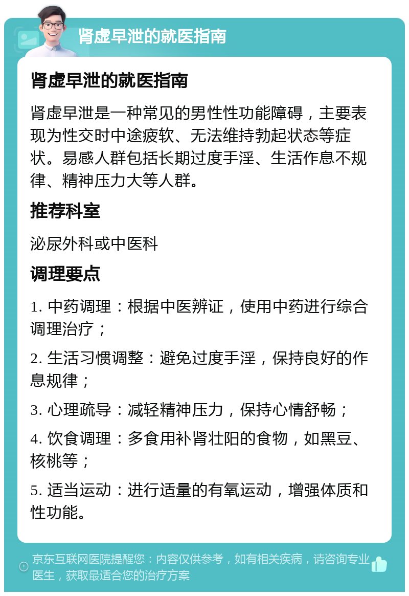 肾虚早泄的就医指南 肾虚早泄的就医指南 肾虚早泄是一种常见的男性性功能障碍，主要表现为性交时中途疲软、无法维持勃起状态等症状。易感人群包括长期过度手淫、生活作息不规律、精神压力大等人群。 推荐科室 泌尿外科或中医科 调理要点 1. 中药调理：根据中医辨证，使用中药进行综合调理治疗； 2. 生活习惯调整：避免过度手淫，保持良好的作息规律； 3. 心理疏导：减轻精神压力，保持心情舒畅； 4. 饮食调理：多食用补肾壮阳的食物，如黑豆、核桃等； 5. 适当运动：进行适量的有氧运动，增强体质和性功能。