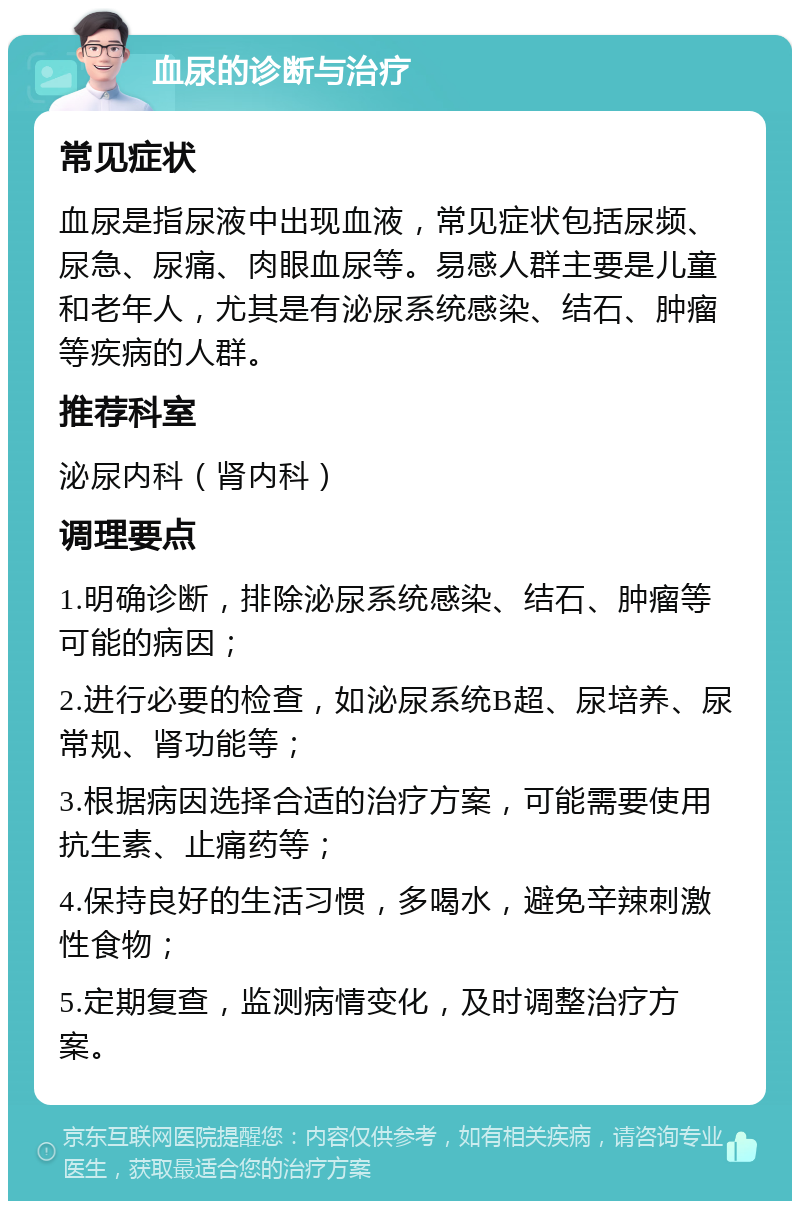 血尿的诊断与治疗 常见症状 血尿是指尿液中出现血液，常见症状包括尿频、尿急、尿痛、肉眼血尿等。易感人群主要是儿童和老年人，尤其是有泌尿系统感染、结石、肿瘤等疾病的人群。 推荐科室 泌尿内科（肾内科） 调理要点 1.明确诊断，排除泌尿系统感染、结石、肿瘤等可能的病因； 2.进行必要的检查，如泌尿系统B超、尿培养、尿常规、肾功能等； 3.根据病因选择合适的治疗方案，可能需要使用抗生素、止痛药等； 4.保持良好的生活习惯，多喝水，避免辛辣刺激性食物； 5.定期复查，监测病情变化，及时调整治疗方案。