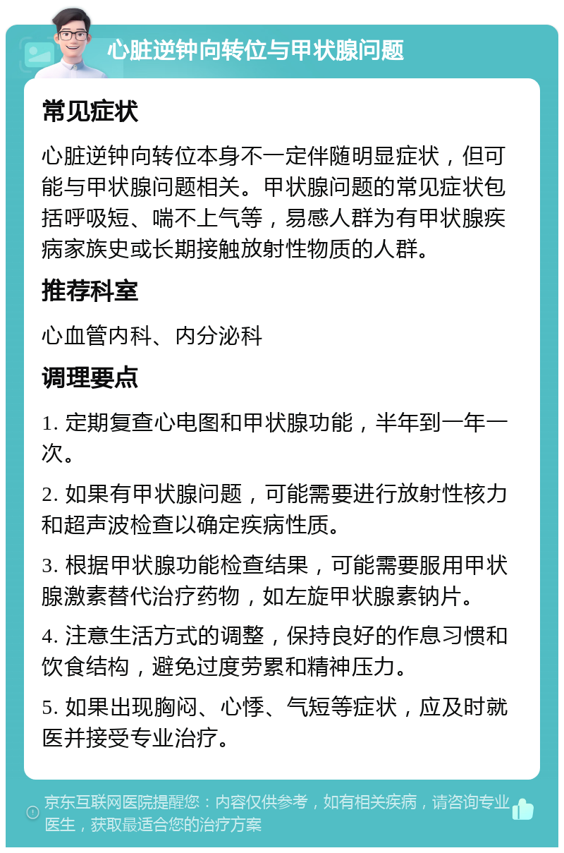 心脏逆钟向转位与甲状腺问题 常见症状 心脏逆钟向转位本身不一定伴随明显症状，但可能与甲状腺问题相关。甲状腺问题的常见症状包括呼吸短、喘不上气等，易感人群为有甲状腺疾病家族史或长期接触放射性物质的人群。 推荐科室 心血管内科、内分泌科 调理要点 1. 定期复查心电图和甲状腺功能，半年到一年一次。 2. 如果有甲状腺问题，可能需要进行放射性核力和超声波检查以确定疾病性质。 3. 根据甲状腺功能检查结果，可能需要服用甲状腺激素替代治疗药物，如左旋甲状腺素钠片。 4. 注意生活方式的调整，保持良好的作息习惯和饮食结构，避免过度劳累和精神压力。 5. 如果出现胸闷、心悸、气短等症状，应及时就医并接受专业治疗。