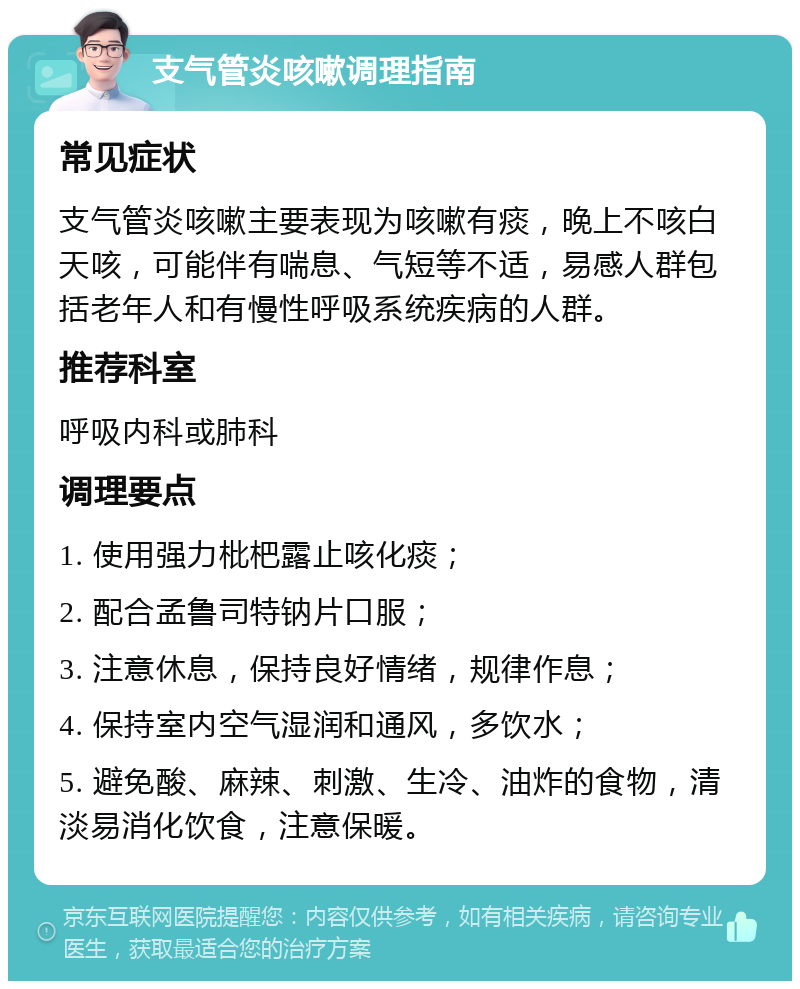 支气管炎咳嗽调理指南 常见症状 支气管炎咳嗽主要表现为咳嗽有痰，晚上不咳白天咳，可能伴有喘息、气短等不适，易感人群包括老年人和有慢性呼吸系统疾病的人群。 推荐科室 呼吸内科或肺科 调理要点 1. 使用强力枇杷露止咳化痰； 2. 配合孟鲁司特钠片口服； 3. 注意休息，保持良好情绪，规律作息； 4. 保持室内空气湿润和通风，多饮水； 5. 避免酸、麻辣、刺激、生冷、油炸的食物，清淡易消化饮食，注意保暖。