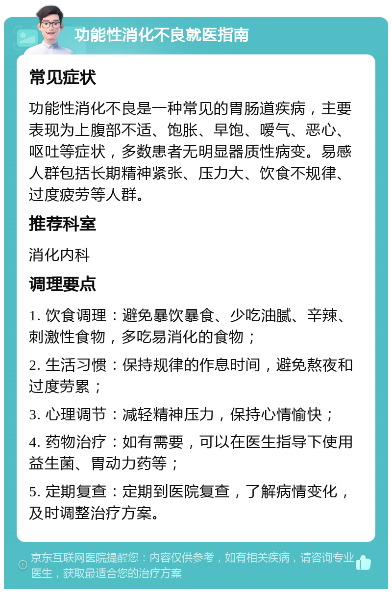 功能性消化不良就医指南 常见症状 功能性消化不良是一种常见的胃肠道疾病，主要表现为上腹部不适、饱胀、早饱、嗳气、恶心、呕吐等症状，多数患者无明显器质性病变。易感人群包括长期精神紧张、压力大、饮食不规律、过度疲劳等人群。 推荐科室 消化内科 调理要点 1. 饮食调理：避免暴饮暴食、少吃油腻、辛辣、刺激性食物，多吃易消化的食物； 2. 生活习惯：保持规律的作息时间，避免熬夜和过度劳累； 3. 心理调节：减轻精神压力，保持心情愉快； 4. 药物治疗：如有需要，可以在医生指导下使用益生菌、胃动力药等； 5. 定期复查：定期到医院复查，了解病情变化，及时调整治疗方案。