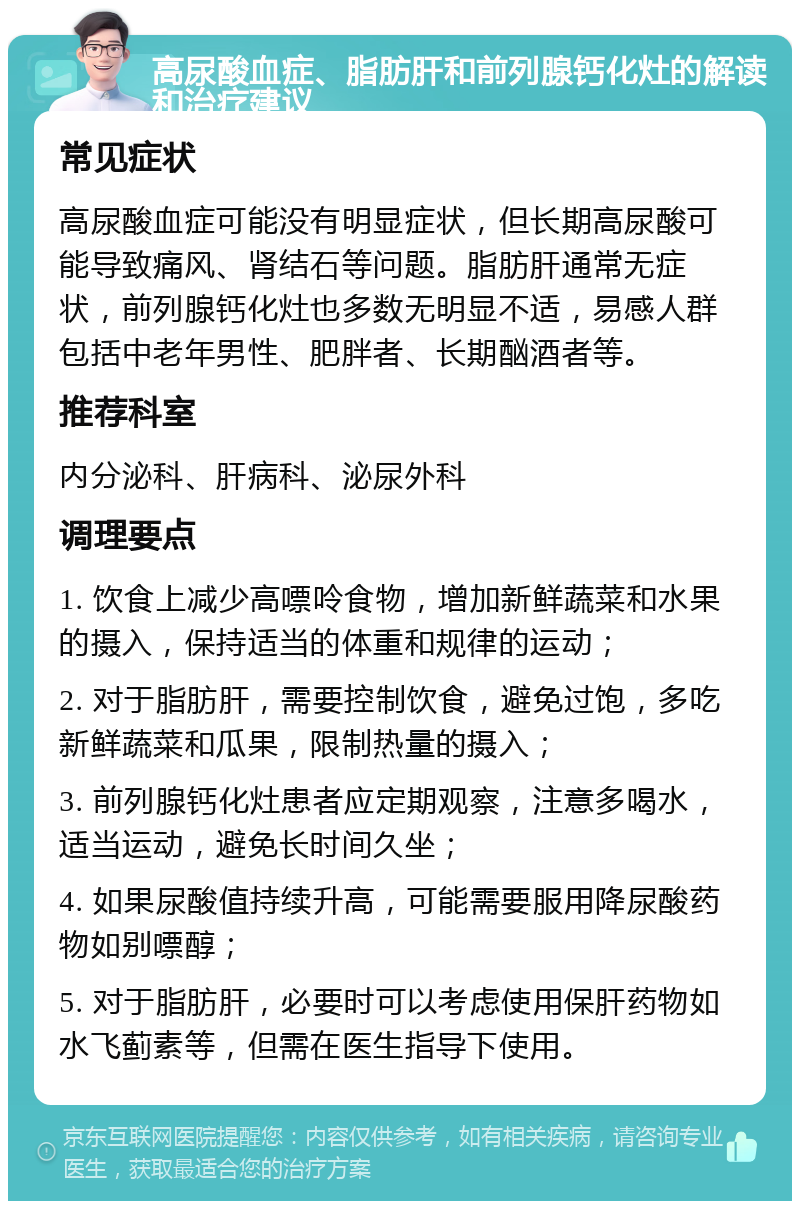 高尿酸血症、脂肪肝和前列腺钙化灶的解读和治疗建议 常见症状 高尿酸血症可能没有明显症状，但长期高尿酸可能导致痛风、肾结石等问题。脂肪肝通常无症状，前列腺钙化灶也多数无明显不适，易感人群包括中老年男性、肥胖者、长期酗酒者等。 推荐科室 内分泌科、肝病科、泌尿外科 调理要点 1. 饮食上减少高嘌呤食物，增加新鲜蔬菜和水果的摄入，保持适当的体重和规律的运动； 2. 对于脂肪肝，需要控制饮食，避免过饱，多吃新鲜蔬菜和瓜果，限制热量的摄入； 3. 前列腺钙化灶患者应定期观察，注意多喝水，适当运动，避免长时间久坐； 4. 如果尿酸值持续升高，可能需要服用降尿酸药物如别嘌醇； 5. 对于脂肪肝，必要时可以考虑使用保肝药物如水飞蓟素等，但需在医生指导下使用。