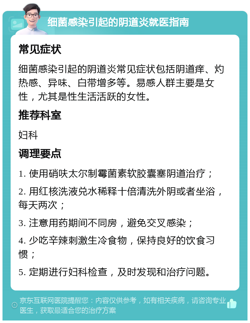 细菌感染引起的阴道炎就医指南 常见症状 细菌感染引起的阴道炎常见症状包括阴道痒、灼热感、异味、白带增多等。易感人群主要是女性，尤其是性生活活跃的女性。 推荐科室 妇科 调理要点 1. 使用硝呋太尔制霉菌素软胶囊塞阴道治疗； 2. 用红核洗液兑水稀释十倍清洗外阴或者坐浴，每天两次； 3. 注意用药期间不同房，避免交叉感染； 4. 少吃辛辣刺激生冷食物，保持良好的饮食习惯； 5. 定期进行妇科检查，及时发现和治疗问题。