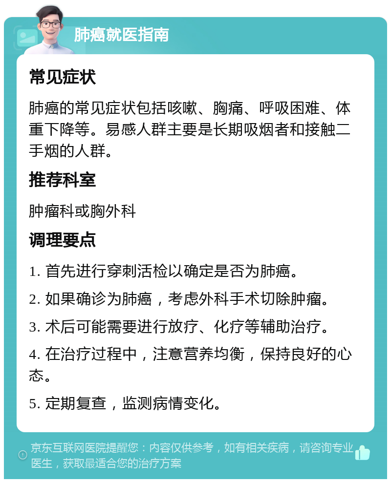 肺癌就医指南 常见症状 肺癌的常见症状包括咳嗽、胸痛、呼吸困难、体重下降等。易感人群主要是长期吸烟者和接触二手烟的人群。 推荐科室 肿瘤科或胸外科 调理要点 1. 首先进行穿刺活检以确定是否为肺癌。 2. 如果确诊为肺癌，考虑外科手术切除肿瘤。 3. 术后可能需要进行放疗、化疗等辅助治疗。 4. 在治疗过程中，注意营养均衡，保持良好的心态。 5. 定期复查，监测病情变化。