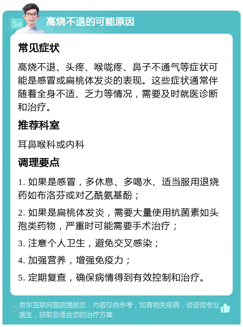 高烧不退的可能原因 常见症状 高烧不退、头疼、喉咙疼、鼻子不通气等症状可能是感冒或扁桃体发炎的表现。这些症状通常伴随着全身不适、乏力等情况，需要及时就医诊断和治疗。 推荐科室 耳鼻喉科或内科 调理要点 1. 如果是感冒，多休息、多喝水、适当服用退烧药如布洛芬或对乙酰氨基酚； 2. 如果是扁桃体发炎，需要大量使用抗菌素如头孢类药物，严重时可能需要手术治疗； 3. 注意个人卫生，避免交叉感染； 4. 加强营养，增强免疫力； 5. 定期复查，确保病情得到有效控制和治疗。