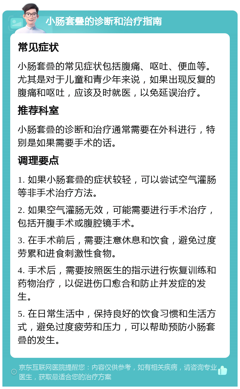 小肠套叠的诊断和治疗指南 常见症状 小肠套叠的常见症状包括腹痛、呕吐、便血等。尤其是对于儿童和青少年来说，如果出现反复的腹痛和呕吐，应该及时就医，以免延误治疗。 推荐科室 小肠套叠的诊断和治疗通常需要在外科进行，特别是如果需要手术的话。 调理要点 1. 如果小肠套叠的症状较轻，可以尝试空气灌肠等非手术治疗方法。 2. 如果空气灌肠无效，可能需要进行手术治疗，包括开腹手术或腹腔镜手术。 3. 在手术前后，需要注意休息和饮食，避免过度劳累和进食刺激性食物。 4. 手术后，需要按照医生的指示进行恢复训练和药物治疗，以促进伤口愈合和防止并发症的发生。 5. 在日常生活中，保持良好的饮食习惯和生活方式，避免过度疲劳和压力，可以帮助预防小肠套叠的发生。