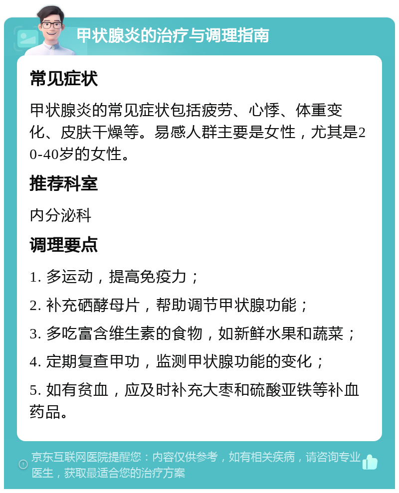 甲状腺炎的治疗与调理指南 常见症状 甲状腺炎的常见症状包括疲劳、心悸、体重变化、皮肤干燥等。易感人群主要是女性，尤其是20-40岁的女性。 推荐科室 内分泌科 调理要点 1. 多运动，提高免疫力； 2. 补充硒酵母片，帮助调节甲状腺功能； 3. 多吃富含维生素的食物，如新鲜水果和蔬菜； 4. 定期复查甲功，监测甲状腺功能的变化； 5. 如有贫血，应及时补充大枣和硫酸亚铁等补血药品。