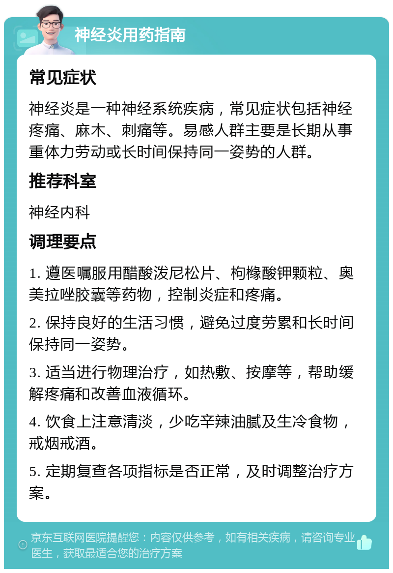 神经炎用药指南 常见症状 神经炎是一种神经系统疾病，常见症状包括神经疼痛、麻木、刺痛等。易感人群主要是长期从事重体力劳动或长时间保持同一姿势的人群。 推荐科室 神经内科 调理要点 1. 遵医嘱服用醋酸泼尼松片、枸橼酸钾颗粒、奥美拉唑胶囊等药物，控制炎症和疼痛。 2. 保持良好的生活习惯，避免过度劳累和长时间保持同一姿势。 3. 适当进行物理治疗，如热敷、按摩等，帮助缓解疼痛和改善血液循环。 4. 饮食上注意清淡，少吃辛辣油腻及生冷食物，戒烟戒酒。 5. 定期复查各项指标是否正常，及时调整治疗方案。