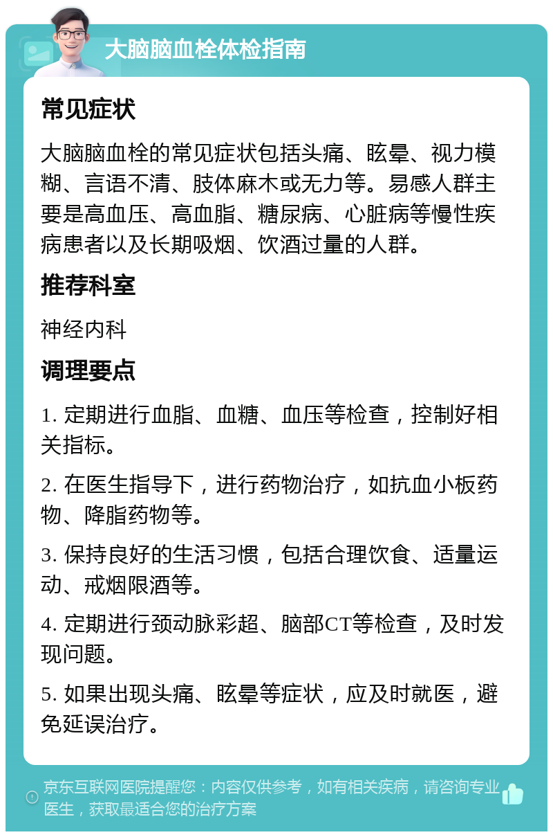 大脑脑血栓体检指南 常见症状 大脑脑血栓的常见症状包括头痛、眩晕、视力模糊、言语不清、肢体麻木或无力等。易感人群主要是高血压、高血脂、糖尿病、心脏病等慢性疾病患者以及长期吸烟、饮酒过量的人群。 推荐科室 神经内科 调理要点 1. 定期进行血脂、血糖、血压等检查，控制好相关指标。 2. 在医生指导下，进行药物治疗，如抗血小板药物、降脂药物等。 3. 保持良好的生活习惯，包括合理饮食、适量运动、戒烟限酒等。 4. 定期进行颈动脉彩超、脑部CT等检查，及时发现问题。 5. 如果出现头痛、眩晕等症状，应及时就医，避免延误治疗。