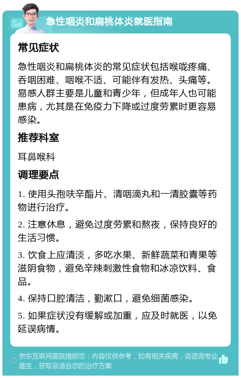 急性咽炎和扁桃体炎就医指南 常见症状 急性咽炎和扁桃体炎的常见症状包括喉咙疼痛、吞咽困难、咽喉不适、可能伴有发热、头痛等。易感人群主要是儿童和青少年，但成年人也可能患病，尤其是在免疫力下降或过度劳累时更容易感染。 推荐科室 耳鼻喉科 调理要点 1. 使用头孢呋辛酯片、清咽滴丸和一清胶囊等药物进行治疗。 2. 注意休息，避免过度劳累和熬夜，保持良好的生活习惯。 3. 饮食上应清淡，多吃水果、新鲜蔬菜和青果等滋阴食物，避免辛辣刺激性食物和冰凉饮料、食品。 4. 保持口腔清洁，勤漱口，避免细菌感染。 5. 如果症状没有缓解或加重，应及时就医，以免延误病情。