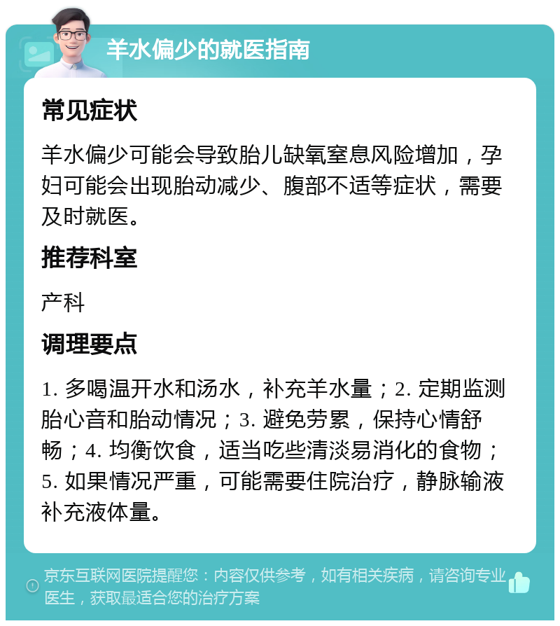 羊水偏少的就医指南 常见症状 羊水偏少可能会导致胎儿缺氧窒息风险增加，孕妇可能会出现胎动减少、腹部不适等症状，需要及时就医。 推荐科室 产科 调理要点 1. 多喝温开水和汤水，补充羊水量；2. 定期监测胎心音和胎动情况；3. 避免劳累，保持心情舒畅；4. 均衡饮食，适当吃些清淡易消化的食物；5. 如果情况严重，可能需要住院治疗，静脉输液补充液体量。