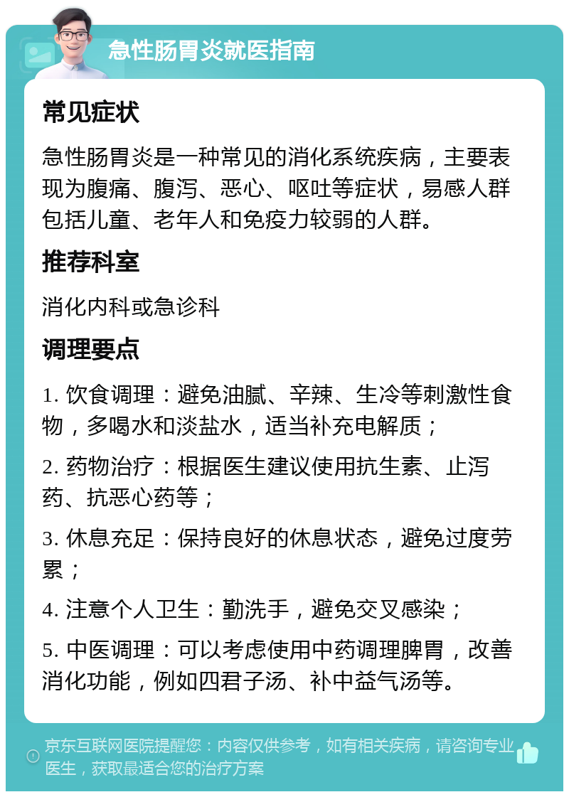 急性肠胃炎就医指南 常见症状 急性肠胃炎是一种常见的消化系统疾病，主要表现为腹痛、腹泻、恶心、呕吐等症状，易感人群包括儿童、老年人和免疫力较弱的人群。 推荐科室 消化内科或急诊科 调理要点 1. 饮食调理：避免油腻、辛辣、生冷等刺激性食物，多喝水和淡盐水，适当补充电解质； 2. 药物治疗：根据医生建议使用抗生素、止泻药、抗恶心药等； 3. 休息充足：保持良好的休息状态，避免过度劳累； 4. 注意个人卫生：勤洗手，避免交叉感染； 5. 中医调理：可以考虑使用中药调理脾胃，改善消化功能，例如四君子汤、补中益气汤等。