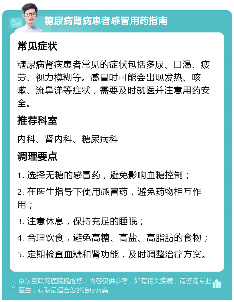 糖尿病肾病患者感冒用药指南 常见症状 糖尿病肾病患者常见的症状包括多尿、口渴、疲劳、视力模糊等。感冒时可能会出现发热、咳嗽、流鼻涕等症状，需要及时就医并注意用药安全。 推荐科室 内科、肾内科、糖尿病科 调理要点 1. 选择无糖的感冒药，避免影响血糖控制； 2. 在医生指导下使用感冒药，避免药物相互作用； 3. 注意休息，保持充足的睡眠； 4. 合理饮食，避免高糖、高盐、高脂肪的食物； 5. 定期检查血糖和肾功能，及时调整治疗方案。