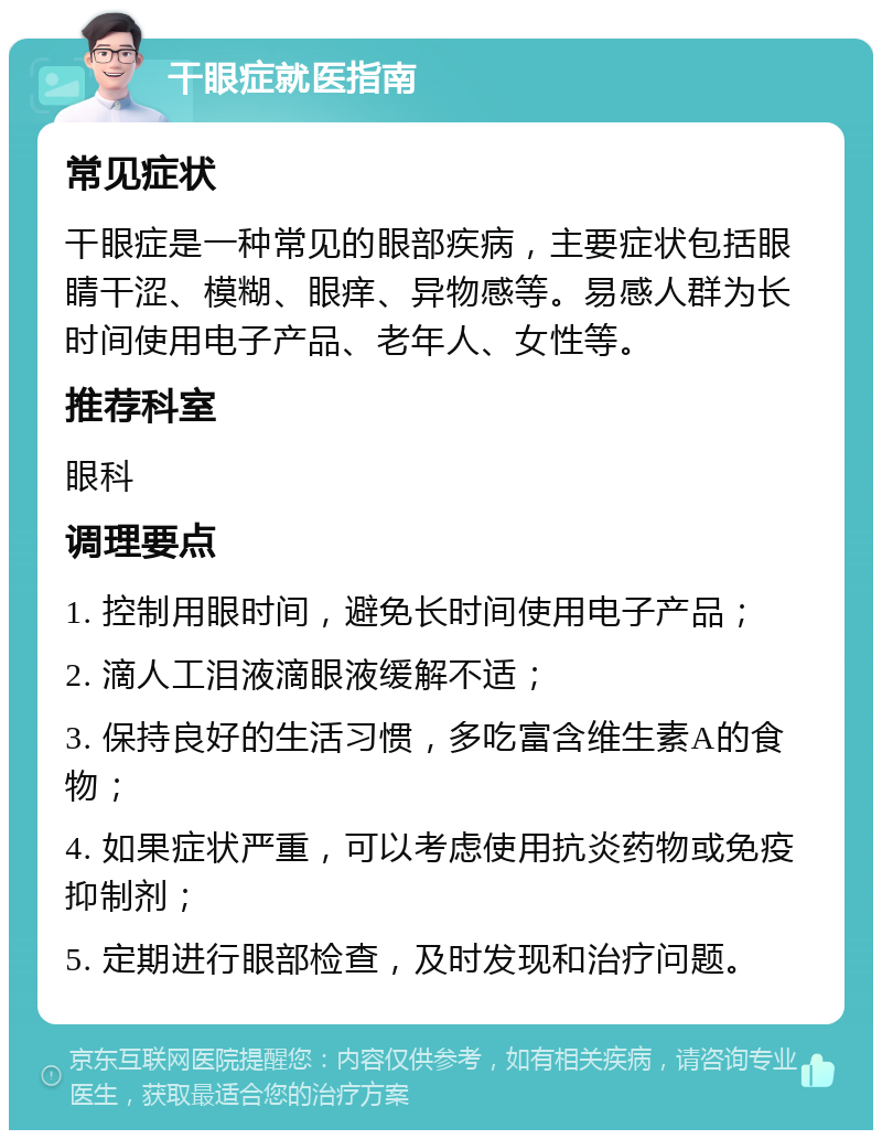 干眼症就医指南 常见症状 干眼症是一种常见的眼部疾病，主要症状包括眼睛干涩、模糊、眼痒、异物感等。易感人群为长时间使用电子产品、老年人、女性等。 推荐科室 眼科 调理要点 1. 控制用眼时间，避免长时间使用电子产品； 2. 滴人工泪液滴眼液缓解不适； 3. 保持良好的生活习惯，多吃富含维生素A的食物； 4. 如果症状严重，可以考虑使用抗炎药物或免疫抑制剂； 5. 定期进行眼部检查，及时发现和治疗问题。