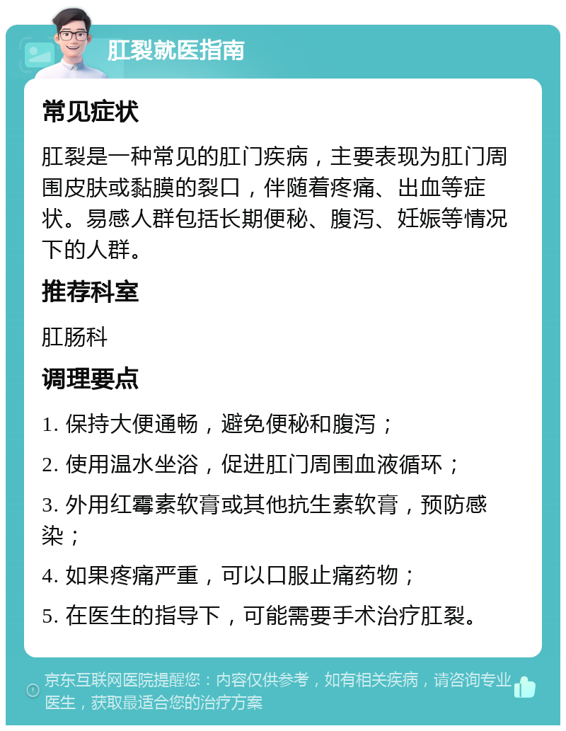 肛裂就医指南 常见症状 肛裂是一种常见的肛门疾病，主要表现为肛门周围皮肤或黏膜的裂口，伴随着疼痛、出血等症状。易感人群包括长期便秘、腹泻、妊娠等情况下的人群。 推荐科室 肛肠科 调理要点 1. 保持大便通畅，避免便秘和腹泻； 2. 使用温水坐浴，促进肛门周围血液循环； 3. 外用红霉素软膏或其他抗生素软膏，预防感染； 4. 如果疼痛严重，可以口服止痛药物； 5. 在医生的指导下，可能需要手术治疗肛裂。