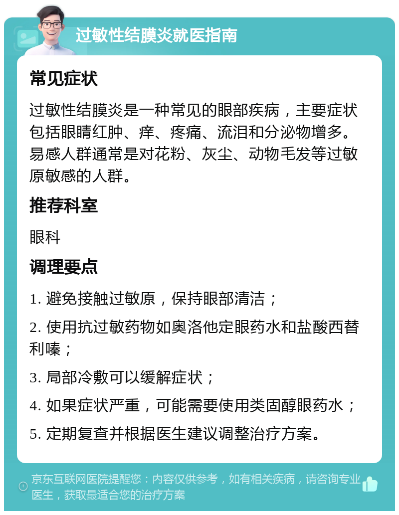 过敏性结膜炎就医指南 常见症状 过敏性结膜炎是一种常见的眼部疾病，主要症状包括眼睛红肿、痒、疼痛、流泪和分泌物增多。易感人群通常是对花粉、灰尘、动物毛发等过敏原敏感的人群。 推荐科室 眼科 调理要点 1. 避免接触过敏原，保持眼部清洁； 2. 使用抗过敏药物如奥洛他定眼药水和盐酸西替利嗪； 3. 局部冷敷可以缓解症状； 4. 如果症状严重，可能需要使用类固醇眼药水； 5. 定期复查并根据医生建议调整治疗方案。