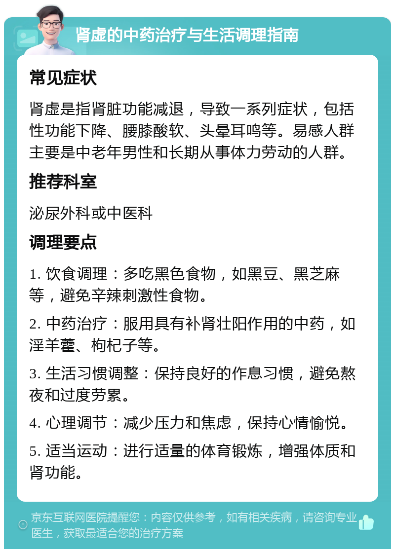 肾虚的中药治疗与生活调理指南 常见症状 肾虚是指肾脏功能减退，导致一系列症状，包括性功能下降、腰膝酸软、头晕耳鸣等。易感人群主要是中老年男性和长期从事体力劳动的人群。 推荐科室 泌尿外科或中医科 调理要点 1. 饮食调理：多吃黑色食物，如黑豆、黑芝麻等，避免辛辣刺激性食物。 2. 中药治疗：服用具有补肾壮阳作用的中药，如淫羊藿、枸杞子等。 3. 生活习惯调整：保持良好的作息习惯，避免熬夜和过度劳累。 4. 心理调节：减少压力和焦虑，保持心情愉悦。 5. 适当运动：进行适量的体育锻炼，增强体质和肾功能。