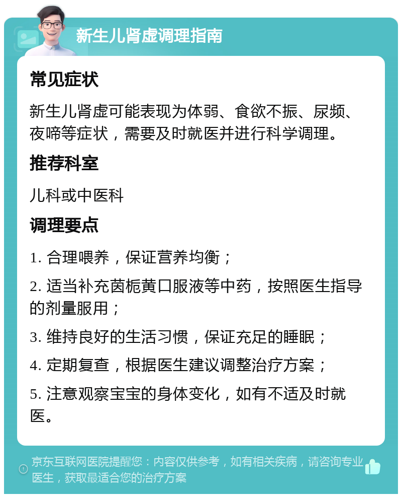 新生儿肾虚调理指南 常见症状 新生儿肾虚可能表现为体弱、食欲不振、尿频、夜啼等症状，需要及时就医并进行科学调理。 推荐科室 儿科或中医科 调理要点 1. 合理喂养，保证营养均衡； 2. 适当补充茵栀黄口服液等中药，按照医生指导的剂量服用； 3. 维持良好的生活习惯，保证充足的睡眠； 4. 定期复查，根据医生建议调整治疗方案； 5. 注意观察宝宝的身体变化，如有不适及时就医。