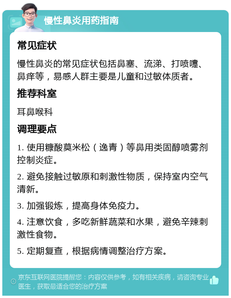 慢性鼻炎用药指南 常见症状 慢性鼻炎的常见症状包括鼻塞、流涕、打喷嚏、鼻痒等，易感人群主要是儿童和过敏体质者。 推荐科室 耳鼻喉科 调理要点 1. 使用糠酸莫米松（逸青）等鼻用类固醇喷雾剂控制炎症。 2. 避免接触过敏原和刺激性物质，保持室内空气清新。 3. 加强锻炼，提高身体免疫力。 4. 注意饮食，多吃新鲜蔬菜和水果，避免辛辣刺激性食物。 5. 定期复查，根据病情调整治疗方案。