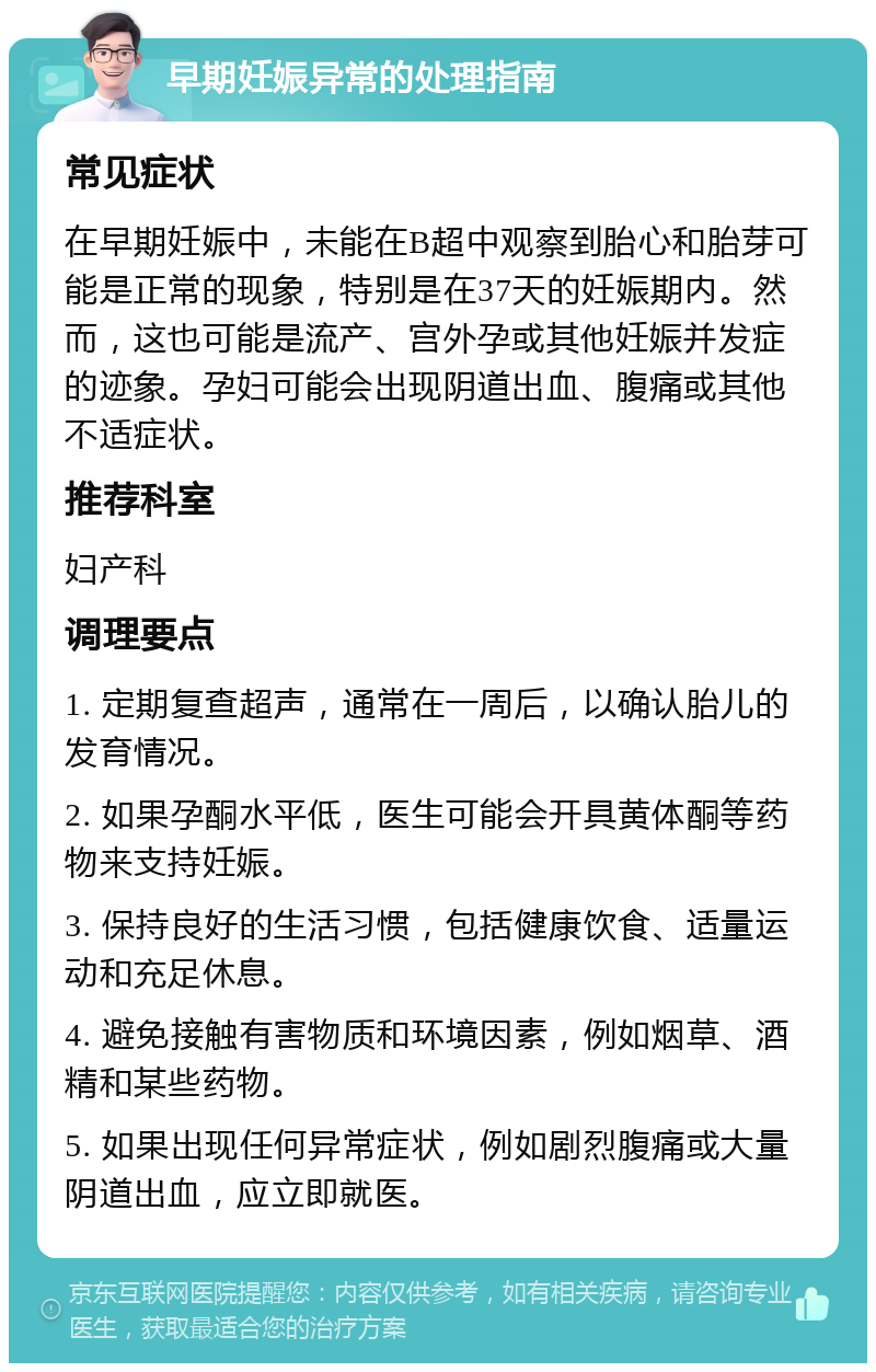 早期妊娠异常的处理指南 常见症状 在早期妊娠中，未能在B超中观察到胎心和胎芽可能是正常的现象，特别是在37天的妊娠期内。然而，这也可能是流产、宫外孕或其他妊娠并发症的迹象。孕妇可能会出现阴道出血、腹痛或其他不适症状。 推荐科室 妇产科 调理要点 1. 定期复查超声，通常在一周后，以确认胎儿的发育情况。 2. 如果孕酮水平低，医生可能会开具黄体酮等药物来支持妊娠。 3. 保持良好的生活习惯，包括健康饮食、适量运动和充足休息。 4. 避免接触有害物质和环境因素，例如烟草、酒精和某些药物。 5. 如果出现任何异常症状，例如剧烈腹痛或大量阴道出血，应立即就医。