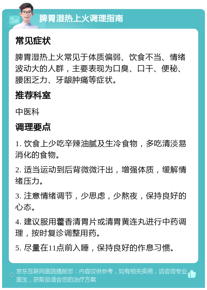 脾胃湿热上火调理指南 常见症状 脾胃湿热上火常见于体质偏弱、饮食不当、情绪波动大的人群，主要表现为口臭、口干、便秘、腰困乏力、牙龈肿痛等症状。 推荐科室 中医科 调理要点 1. 饮食上少吃辛辣油腻及生冷食物，多吃清淡易消化的食物。 2. 适当运动到后背微微汗出，增强体质，缓解情绪压力。 3. 注意情绪调节，少思虑，少熬夜，保持良好的心态。 4. 建议服用藿香清胃片或清胃黄连丸进行中药调理，按时复诊调整用药。 5. 尽量在11点前入睡，保持良好的作息习惯。