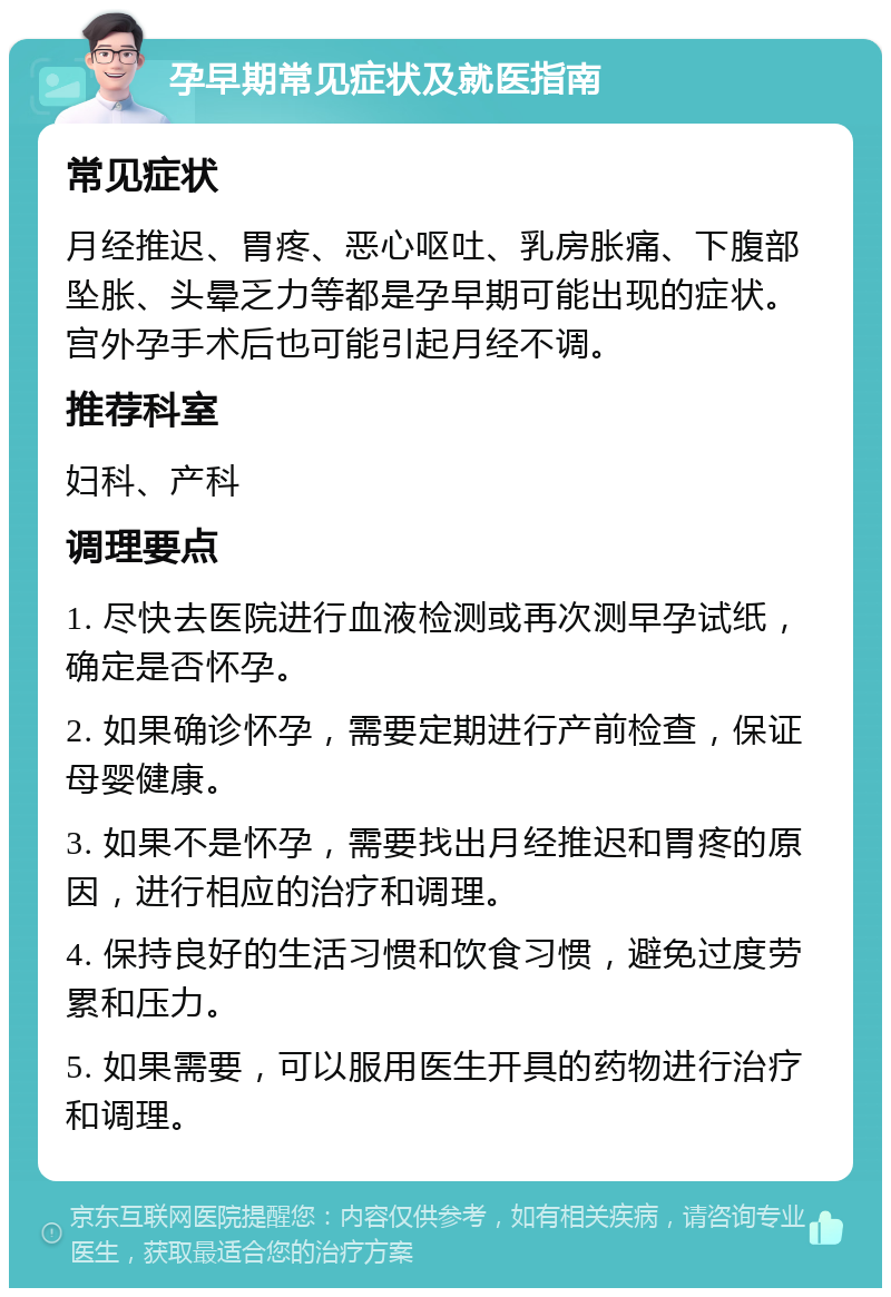 孕早期常见症状及就医指南 常见症状 月经推迟、胃疼、恶心呕吐、乳房胀痛、下腹部坠胀、头晕乏力等都是孕早期可能出现的症状。宫外孕手术后也可能引起月经不调。 推荐科室 妇科、产科 调理要点 1. 尽快去医院进行血液检测或再次测早孕试纸，确定是否怀孕。 2. 如果确诊怀孕，需要定期进行产前检查，保证母婴健康。 3. 如果不是怀孕，需要找出月经推迟和胃疼的原因，进行相应的治疗和调理。 4. 保持良好的生活习惯和饮食习惯，避免过度劳累和压力。 5. 如果需要，可以服用医生开具的药物进行治疗和调理。