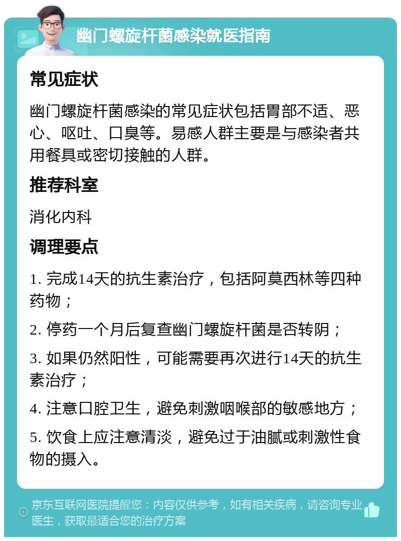 幽门螺旋杆菌感染就医指南 常见症状 幽门螺旋杆菌感染的常见症状包括胃部不适、恶心、呕吐、口臭等。易感人群主要是与感染者共用餐具或密切接触的人群。 推荐科室 消化内科 调理要点 1. 完成14天的抗生素治疗，包括阿莫西林等四种药物； 2. 停药一个月后复查幽门螺旋杆菌是否转阴； 3. 如果仍然阳性，可能需要再次进行14天的抗生素治疗； 4. 注意口腔卫生，避免刺激咽喉部的敏感地方； 5. 饮食上应注意清淡，避免过于油腻或刺激性食物的摄入。