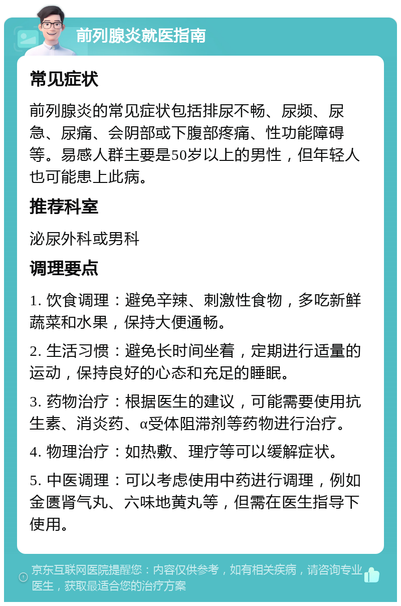 前列腺炎就医指南 常见症状 前列腺炎的常见症状包括排尿不畅、尿频、尿急、尿痛、会阴部或下腹部疼痛、性功能障碍等。易感人群主要是50岁以上的男性，但年轻人也可能患上此病。 推荐科室 泌尿外科或男科 调理要点 1. 饮食调理：避免辛辣、刺激性食物，多吃新鲜蔬菜和水果，保持大便通畅。 2. 生活习惯：避免长时间坐着，定期进行适量的运动，保持良好的心态和充足的睡眠。 3. 药物治疗：根据医生的建议，可能需要使用抗生素、消炎药、α受体阻滞剂等药物进行治疗。 4. 物理治疗：如热敷、理疗等可以缓解症状。 5. 中医调理：可以考虑使用中药进行调理，例如金匮肾气丸、六味地黄丸等，但需在医生指导下使用。