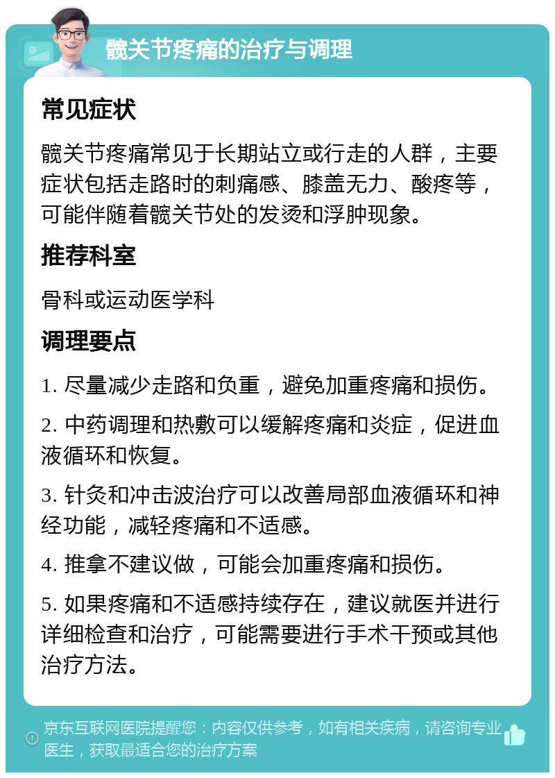 髋关节疼痛的治疗与调理 常见症状 髋关节疼痛常见于长期站立或行走的人群，主要症状包括走路时的刺痛感、膝盖无力、酸疼等，可能伴随着髋关节处的发烫和浮肿现象。 推荐科室 骨科或运动医学科 调理要点 1. 尽量减少走路和负重，避免加重疼痛和损伤。 2. 中药调理和热敷可以缓解疼痛和炎症，促进血液循环和恢复。 3. 针灸和冲击波治疗可以改善局部血液循环和神经功能，减轻疼痛和不适感。 4. 推拿不建议做，可能会加重疼痛和损伤。 5. 如果疼痛和不适感持续存在，建议就医并进行详细检查和治疗，可能需要进行手术干预或其他治疗方法。