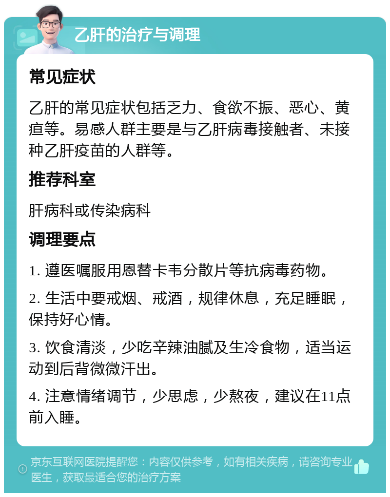 乙肝的治疗与调理 常见症状 乙肝的常见症状包括乏力、食欲不振、恶心、黄疸等。易感人群主要是与乙肝病毒接触者、未接种乙肝疫苗的人群等。 推荐科室 肝病科或传染病科 调理要点 1. 遵医嘱服用恩替卡韦分散片等抗病毒药物。 2. 生活中要戒烟、戒酒，规律休息，充足睡眠，保持好心情。 3. 饮食清淡，少吃辛辣油腻及生冷食物，适当运动到后背微微汗出。 4. 注意情绪调节，少思虑，少熬夜，建议在11点前入睡。