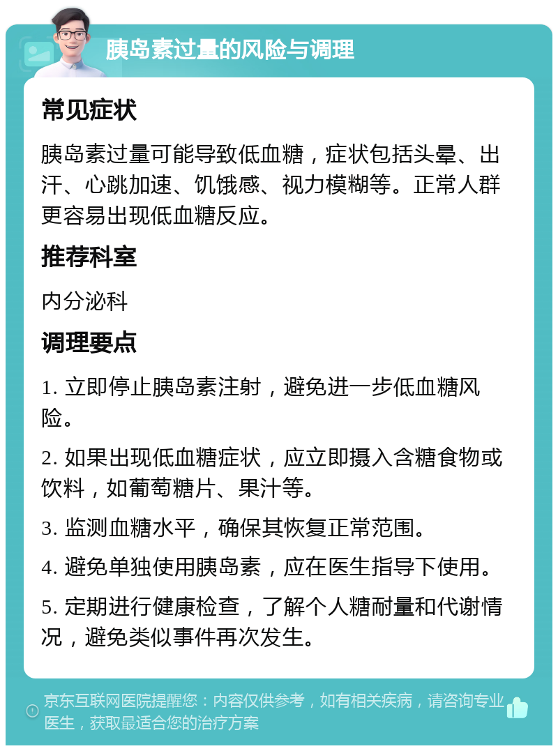 胰岛素过量的风险与调理 常见症状 胰岛素过量可能导致低血糖，症状包括头晕、出汗、心跳加速、饥饿感、视力模糊等。正常人群更容易出现低血糖反应。 推荐科室 内分泌科 调理要点 1. 立即停止胰岛素注射，避免进一步低血糖风险。 2. 如果出现低血糖症状，应立即摄入含糖食物或饮料，如葡萄糖片、果汁等。 3. 监测血糖水平，确保其恢复正常范围。 4. 避免单独使用胰岛素，应在医生指导下使用。 5. 定期进行健康检查，了解个人糖耐量和代谢情况，避免类似事件再次发生。