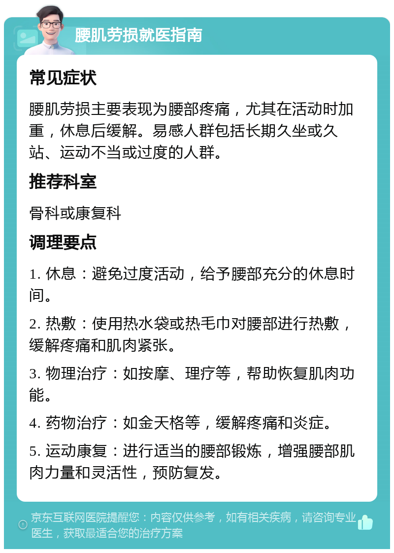 腰肌劳损就医指南 常见症状 腰肌劳损主要表现为腰部疼痛，尤其在活动时加重，休息后缓解。易感人群包括长期久坐或久站、运动不当或过度的人群。 推荐科室 骨科或康复科 调理要点 1. 休息：避免过度活动，给予腰部充分的休息时间。 2. 热敷：使用热水袋或热毛巾对腰部进行热敷，缓解疼痛和肌肉紧张。 3. 物理治疗：如按摩、理疗等，帮助恢复肌肉功能。 4. 药物治疗：如金天格等，缓解疼痛和炎症。 5. 运动康复：进行适当的腰部锻炼，增强腰部肌肉力量和灵活性，预防复发。