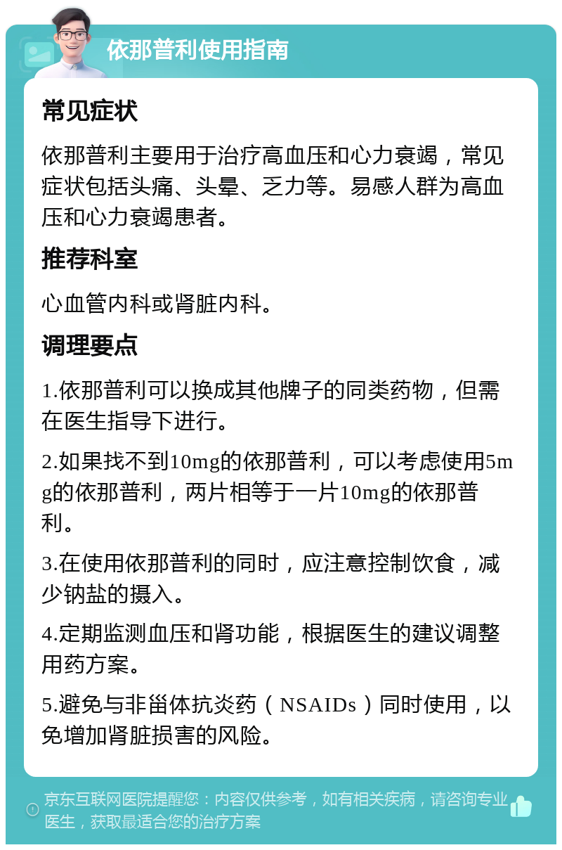 依那普利使用指南 常见症状 依那普利主要用于治疗高血压和心力衰竭，常见症状包括头痛、头晕、乏力等。易感人群为高血压和心力衰竭患者。 推荐科室 心血管内科或肾脏内科。 调理要点 1.依那普利可以换成其他牌子的同类药物，但需在医生指导下进行。 2.如果找不到10mg的依那普利，可以考虑使用5mg的依那普利，两片相等于一片10mg的依那普利。 3.在使用依那普利的同时，应注意控制饮食，减少钠盐的摄入。 4.定期监测血压和肾功能，根据医生的建议调整用药方案。 5.避免与非甾体抗炎药（NSAIDs）同时使用，以免增加肾脏损害的风险。