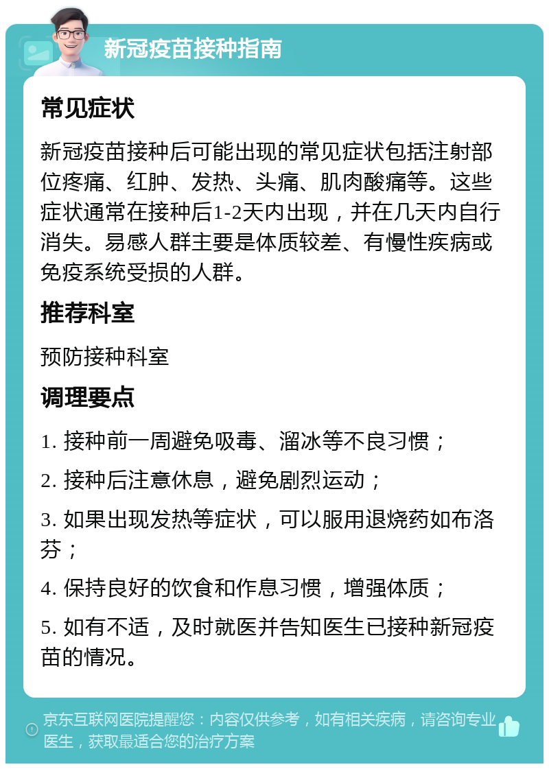 新冠疫苗接种指南 常见症状 新冠疫苗接种后可能出现的常见症状包括注射部位疼痛、红肿、发热、头痛、肌肉酸痛等。这些症状通常在接种后1-2天内出现，并在几天内自行消失。易感人群主要是体质较差、有慢性疾病或免疫系统受损的人群。 推荐科室 预防接种科室 调理要点 1. 接种前一周避免吸毒、溜冰等不良习惯； 2. 接种后注意休息，避免剧烈运动； 3. 如果出现发热等症状，可以服用退烧药如布洛芬； 4. 保持良好的饮食和作息习惯，增强体质； 5. 如有不适，及时就医并告知医生已接种新冠疫苗的情况。