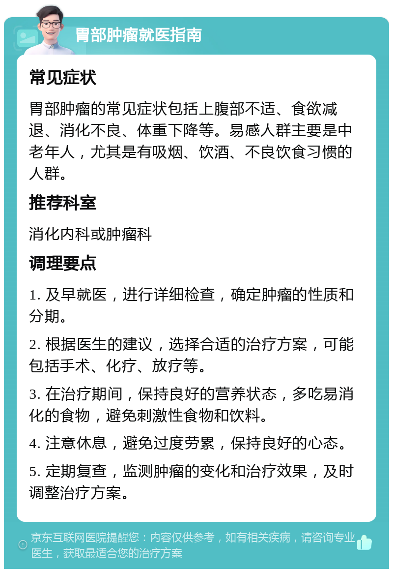 胃部肿瘤就医指南 常见症状 胃部肿瘤的常见症状包括上腹部不适、食欲减退、消化不良、体重下降等。易感人群主要是中老年人，尤其是有吸烟、饮酒、不良饮食习惯的人群。 推荐科室 消化内科或肿瘤科 调理要点 1. 及早就医，进行详细检查，确定肿瘤的性质和分期。 2. 根据医生的建议，选择合适的治疗方案，可能包括手术、化疗、放疗等。 3. 在治疗期间，保持良好的营养状态，多吃易消化的食物，避免刺激性食物和饮料。 4. 注意休息，避免过度劳累，保持良好的心态。 5. 定期复查，监测肿瘤的变化和治疗效果，及时调整治疗方案。