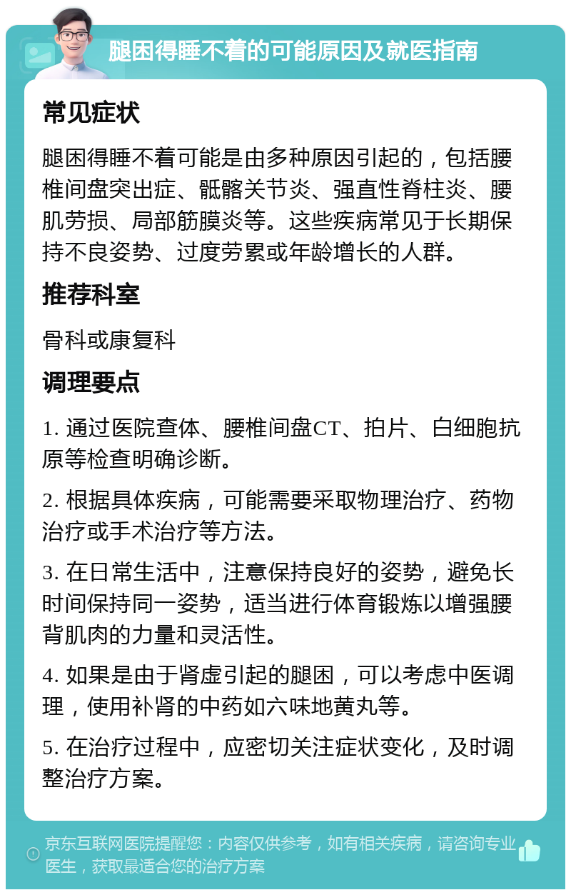 腿困得睡不着的可能原因及就医指南 常见症状 腿困得睡不着可能是由多种原因引起的，包括腰椎间盘突出症、骶髂关节炎、强直性脊柱炎、腰肌劳损、局部筋膜炎等。这些疾病常见于长期保持不良姿势、过度劳累或年龄增长的人群。 推荐科室 骨科或康复科 调理要点 1. 通过医院查体、腰椎间盘CT、拍片、白细胞抗原等检查明确诊断。 2. 根据具体疾病，可能需要采取物理治疗、药物治疗或手术治疗等方法。 3. 在日常生活中，注意保持良好的姿势，避免长时间保持同一姿势，适当进行体育锻炼以增强腰背肌肉的力量和灵活性。 4. 如果是由于肾虚引起的腿困，可以考虑中医调理，使用补肾的中药如六味地黄丸等。 5. 在治疗过程中，应密切关注症状变化，及时调整治疗方案。