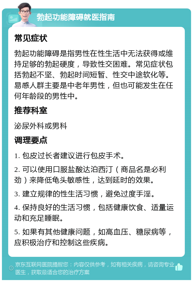 勃起功能障碍就医指南 常见症状 勃起功能障碍是指男性在性生活中无法获得或维持足够的勃起硬度，导致性交困难。常见症状包括勃起不坚、勃起时间短暂、性交中途软化等。易感人群主要是中老年男性，但也可能发生在任何年龄段的男性中。 推荐科室 泌尿外科或男科 调理要点 1. 包皮过长者建议进行包皮手术。 2. 可以使用口服盐酸达泊西汀（商品名是必利劲）来降低龟头敏感性，达到延时的效果。 3. 建立规律的性生活习惯，避免过度手淫。 4. 保持良好的生活习惯，包括健康饮食、适量运动和充足睡眠。 5. 如果有其他健康问题，如高血压、糖尿病等，应积极治疗和控制这些疾病。