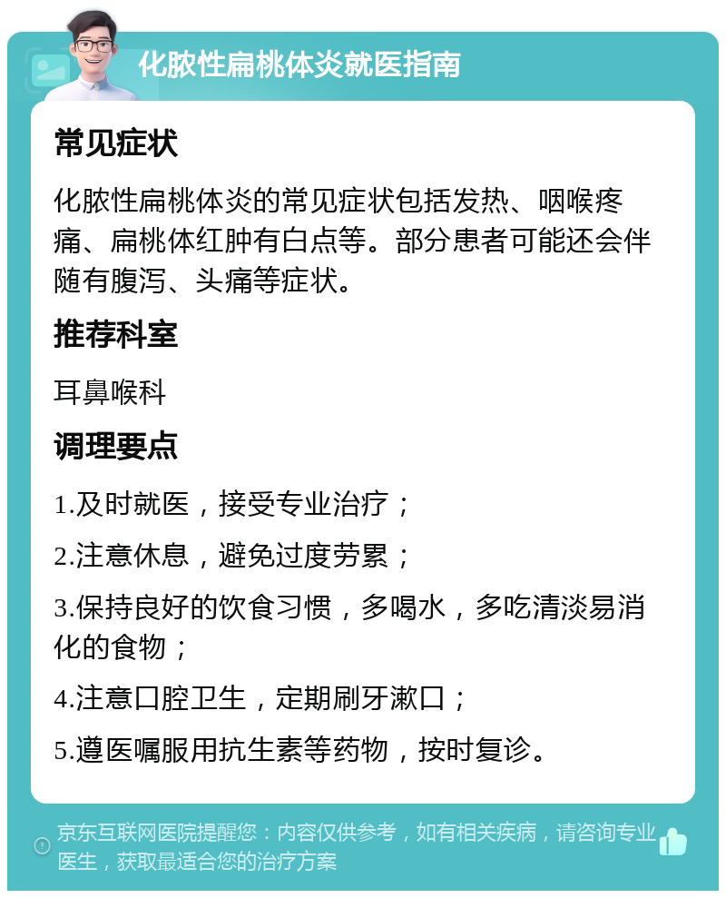 化脓性扁桃体炎就医指南 常见症状 化脓性扁桃体炎的常见症状包括发热、咽喉疼痛、扁桃体红肿有白点等。部分患者可能还会伴随有腹泻、头痛等症状。 推荐科室 耳鼻喉科 调理要点 1.及时就医，接受专业治疗； 2.注意休息，避免过度劳累； 3.保持良好的饮食习惯，多喝水，多吃清淡易消化的食物； 4.注意口腔卫生，定期刷牙漱口； 5.遵医嘱服用抗生素等药物，按时复诊。