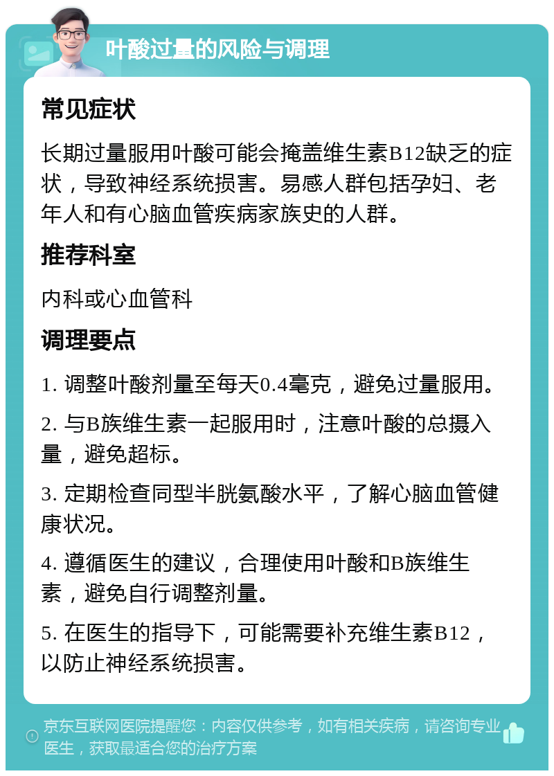 叶酸过量的风险与调理 常见症状 长期过量服用叶酸可能会掩盖维生素B12缺乏的症状，导致神经系统损害。易感人群包括孕妇、老年人和有心脑血管疾病家族史的人群。 推荐科室 内科或心血管科 调理要点 1. 调整叶酸剂量至每天0.4毫克，避免过量服用。 2. 与B族维生素一起服用时，注意叶酸的总摄入量，避免超标。 3. 定期检查同型半胱氨酸水平，了解心脑血管健康状况。 4. 遵循医生的建议，合理使用叶酸和B族维生素，避免自行调整剂量。 5. 在医生的指导下，可能需要补充维生素B12，以防止神经系统损害。