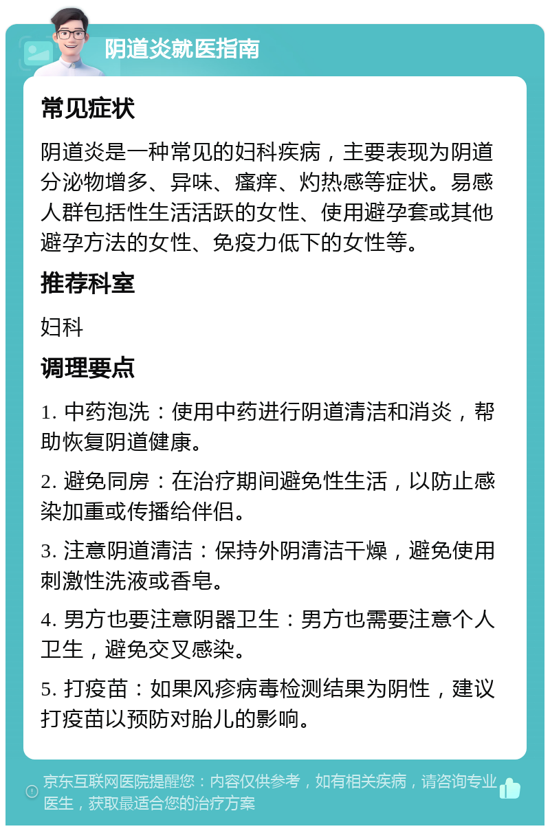 阴道炎就医指南 常见症状 阴道炎是一种常见的妇科疾病，主要表现为阴道分泌物增多、异味、瘙痒、灼热感等症状。易感人群包括性生活活跃的女性、使用避孕套或其他避孕方法的女性、免疫力低下的女性等。 推荐科室 妇科 调理要点 1. 中药泡洗：使用中药进行阴道清洁和消炎，帮助恢复阴道健康。 2. 避免同房：在治疗期间避免性生活，以防止感染加重或传播给伴侣。 3. 注意阴道清洁：保持外阴清洁干燥，避免使用刺激性洗液或香皂。 4. 男方也要注意阴器卫生：男方也需要注意个人卫生，避免交叉感染。 5. 打疫苗：如果风疹病毒检测结果为阴性，建议打疫苗以预防对胎儿的影响。