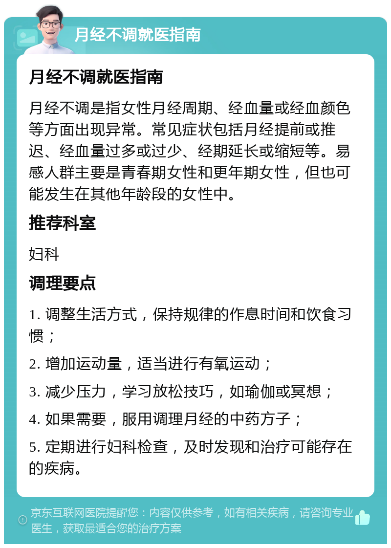 月经不调就医指南 月经不调就医指南 月经不调是指女性月经周期、经血量或经血颜色等方面出现异常。常见症状包括月经提前或推迟、经血量过多或过少、经期延长或缩短等。易感人群主要是青春期女性和更年期女性，但也可能发生在其他年龄段的女性中。 推荐科室 妇科 调理要点 1. 调整生活方式，保持规律的作息时间和饮食习惯； 2. 增加运动量，适当进行有氧运动； 3. 减少压力，学习放松技巧，如瑜伽或冥想； 4. 如果需要，服用调理月经的中药方子； 5. 定期进行妇科检查，及时发现和治疗可能存在的疾病。