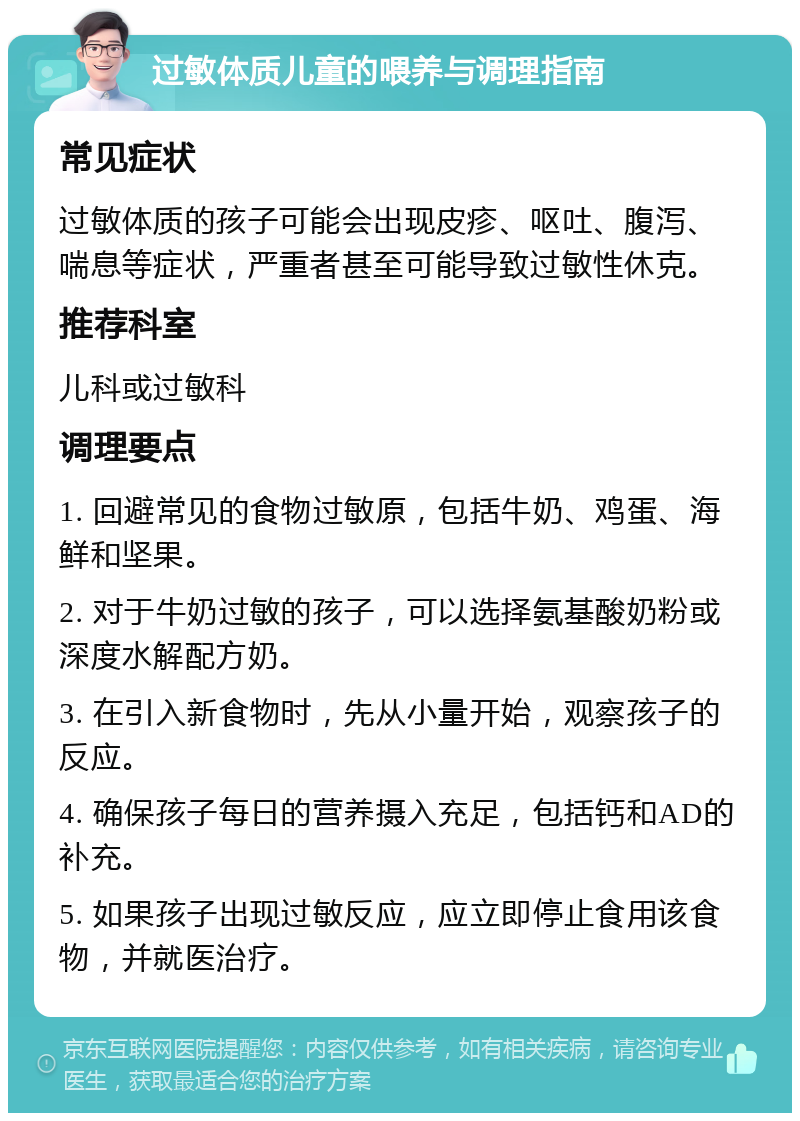 过敏体质儿童的喂养与调理指南 常见症状 过敏体质的孩子可能会出现皮疹、呕吐、腹泻、喘息等症状，严重者甚至可能导致过敏性休克。 推荐科室 儿科或过敏科 调理要点 1. 回避常见的食物过敏原，包括牛奶、鸡蛋、海鲜和坚果。 2. 对于牛奶过敏的孩子，可以选择氨基酸奶粉或深度水解配方奶。 3. 在引入新食物时，先从小量开始，观察孩子的反应。 4. 确保孩子每日的营养摄入充足，包括钙和AD的补充。 5. 如果孩子出现过敏反应，应立即停止食用该食物，并就医治疗。