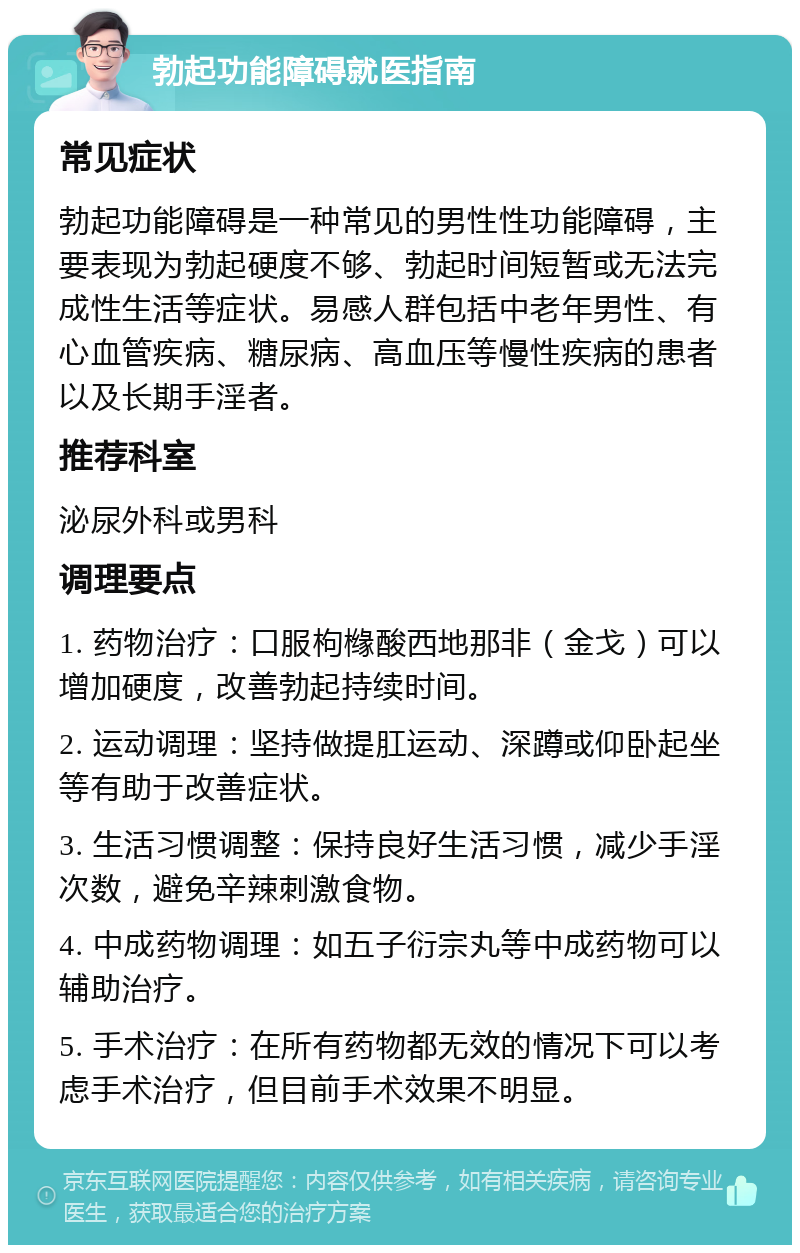 勃起功能障碍就医指南 常见症状 勃起功能障碍是一种常见的男性性功能障碍，主要表现为勃起硬度不够、勃起时间短暂或无法完成性生活等症状。易感人群包括中老年男性、有心血管疾病、糖尿病、高血压等慢性疾病的患者以及长期手淫者。 推荐科室 泌尿外科或男科 调理要点 1. 药物治疗：口服枸橼酸西地那非（金戈）可以增加硬度，改善勃起持续时间。 2. 运动调理：坚持做提肛运动、深蹲或仰卧起坐等有助于改善症状。 3. 生活习惯调整：保持良好生活习惯，减少手淫次数，避免辛辣刺激食物。 4. 中成药物调理：如五子衍宗丸等中成药物可以辅助治疗。 5. 手术治疗：在所有药物都无效的情况下可以考虑手术治疗，但目前手术效果不明显。