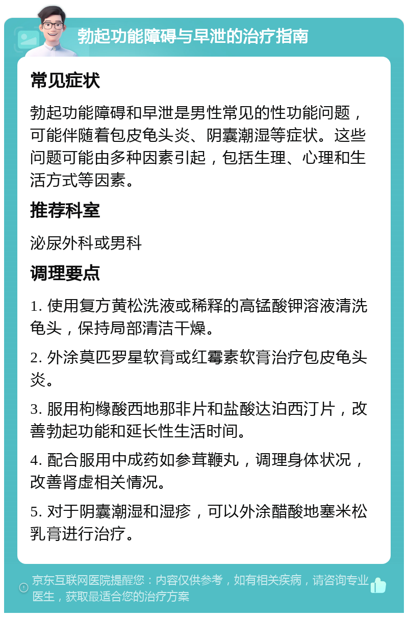 勃起功能障碍与早泄的治疗指南 常见症状 勃起功能障碍和早泄是男性常见的性功能问题，可能伴随着包皮龟头炎、阴囊潮湿等症状。这些问题可能由多种因素引起，包括生理、心理和生活方式等因素。 推荐科室 泌尿外科或男科 调理要点 1. 使用复方黄松洗液或稀释的高锰酸钾溶液清洗龟头，保持局部清洁干燥。 2. 外涂莫匹罗星软膏或红霉素软膏治疗包皮龟头炎。 3. 服用枸橼酸西地那非片和盐酸达泊西汀片，改善勃起功能和延长性生活时间。 4. 配合服用中成药如参茸鞭丸，调理身体状况，改善肾虚相关情况。 5. 对于阴囊潮湿和湿疹，可以外涂醋酸地塞米松乳膏进行治疗。