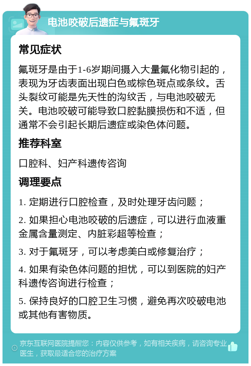 电池咬破后遗症与氟斑牙 常见症状 氟斑牙是由于1-6岁期间摄入大量氟化物引起的，表现为牙齿表面出现白色或棕色斑点或条纹。舌头裂纹可能是先天性的沟纹舌，与电池咬破无关。电池咬破可能导致口腔黏膜损伤和不适，但通常不会引起长期后遗症或染色体问题。 推荐科室 口腔科、妇产科遗传咨询 调理要点 1. 定期进行口腔检查，及时处理牙齿问题； 2. 如果担心电池咬破的后遗症，可以进行血液重金属含量测定、内脏彩超等检查； 3. 对于氟斑牙，可以考虑美白或修复治疗； 4. 如果有染色体问题的担忧，可以到医院的妇产科遗传咨询进行检查； 5. 保持良好的口腔卫生习惯，避免再次咬破电池或其他有害物质。