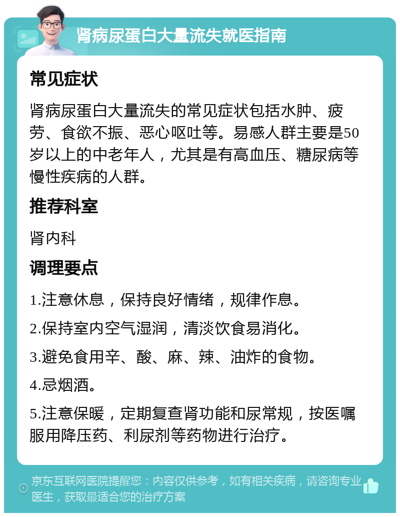 肾病尿蛋白大量流失就医指南 常见症状 肾病尿蛋白大量流失的常见症状包括水肿、疲劳、食欲不振、恶心呕吐等。易感人群主要是50岁以上的中老年人，尤其是有高血压、糖尿病等慢性疾病的人群。 推荐科室 肾内科 调理要点 1.注意休息，保持良好情绪，规律作息。 2.保持室内空气湿润，清淡饮食易消化。 3.避免食用辛、酸、麻、辣、油炸的食物。 4.忌烟酒。 5.注意保暖，定期复查肾功能和尿常规，按医嘱服用降压药、利尿剂等药物进行治疗。