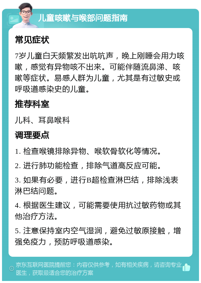 儿童咳嗽与喉部问题指南 常见症状 7岁儿童白天频繁发出吭吭声，晚上刚睡会用力咳嗽，感觉有异物咳不出来。可能伴随流鼻涕、咳嗽等症状。易感人群为儿童，尤其是有过敏史或呼吸道感染史的儿童。 推荐科室 儿科、耳鼻喉科 调理要点 1. 检查喉镜排除异物、喉软骨软化等情况。 2. 进行肺功能检查，排除气道高反应可能。 3. 如果有必要，进行B超检查淋巴结，排除浅表淋巴结问题。 4. 根据医生建议，可能需要使用抗过敏药物或其他治疗方法。 5. 注意保持室内空气湿润，避免过敏原接触，增强免疫力，预防呼吸道感染。