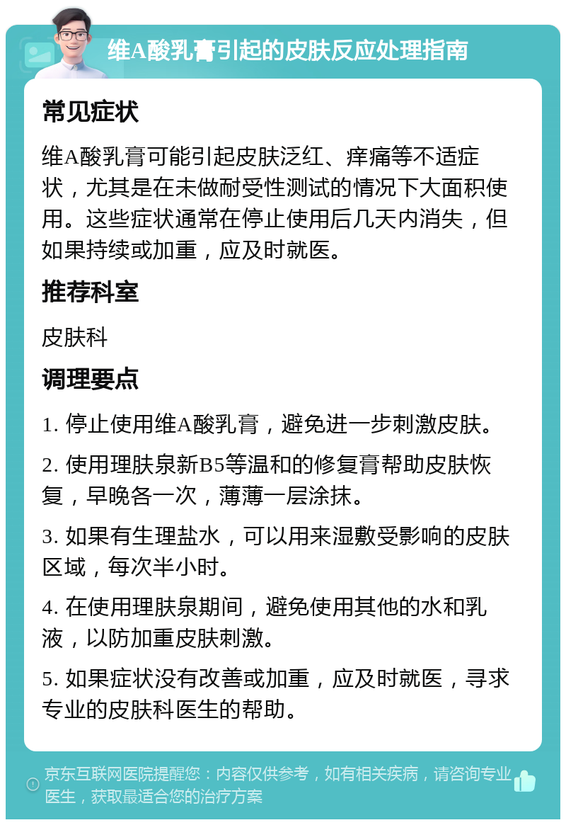 维A酸乳膏引起的皮肤反应处理指南 常见症状 维A酸乳膏可能引起皮肤泛红、痒痛等不适症状，尤其是在未做耐受性测试的情况下大面积使用。这些症状通常在停止使用后几天内消失，但如果持续或加重，应及时就医。 推荐科室 皮肤科 调理要点 1. 停止使用维A酸乳膏，避免进一步刺激皮肤。 2. 使用理肤泉新B5等温和的修复膏帮助皮肤恢复，早晚各一次，薄薄一层涂抹。 3. 如果有生理盐水，可以用来湿敷受影响的皮肤区域，每次半小时。 4. 在使用理肤泉期间，避免使用其他的水和乳液，以防加重皮肤刺激。 5. 如果症状没有改善或加重，应及时就医，寻求专业的皮肤科医生的帮助。